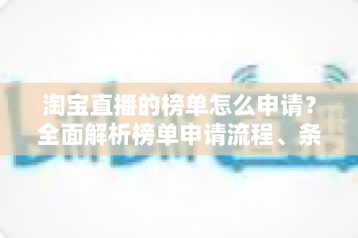 淘宝直播的榜单怎么申请?全面解析榜单申请流程、条件与实战运营技巧 淘宝直播的榜单怎么申请?全面解析榜单申请流程、条件与实战运营技巧