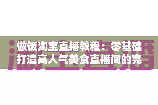 做饭淘宝直播教程:零基础打造高人气美食直播间的完整实战指南 做饭淘宝直播教程:零基础打造高人气美食直播间的完整实战指南
