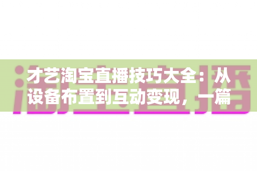 才艺淘宝直播技巧大全:从设备布置到互动变现,一篇看懂高转化才艺直播 才艺淘宝直播技巧大全:从设备布置到互动变现,一篇看懂高转化才艺直播