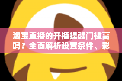 淘宝直播的开播提醒门槛高吗?全面解析设置条件、影响因素与实用优化技巧 淘宝直播的开播提醒门槛高吗?全面解析设置条件、影响因素与实用优化技巧