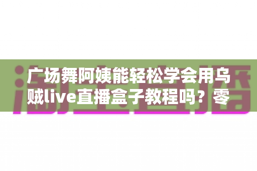 广场舞阿姨能轻松学会用乌贼live直播盒子教程吗？零基础也能上手的全攻略