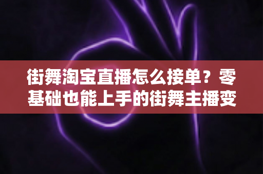 街舞淘宝直播怎么接单?零基础也能上手的街舞主播变现接单全攻略 街舞淘宝直播怎么接单?零基础也能上手的街舞主播变现接单全攻略