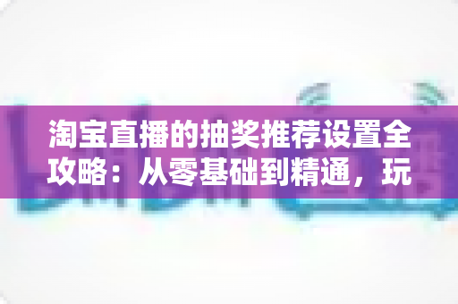 淘宝直播的抽奖推荐设置全攻略:从零基础到精通,玩转直播间流量增长与粉丝互动的实用指南 淘宝直播的抽奖推荐设置全攻略:从零基础到精通,玩转直播间流量增长与粉丝互动的实用指南