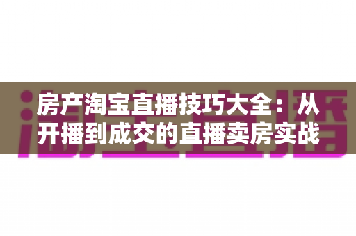 房产淘宝直播技巧大全：从开播到成交的直播卖房实战指南