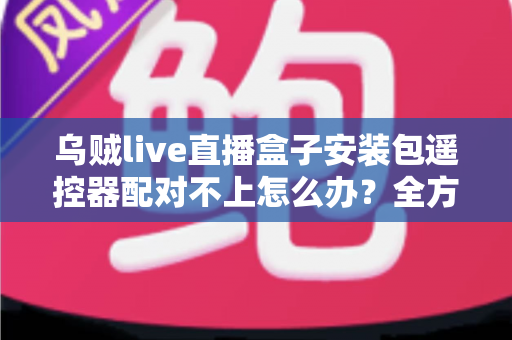 乌贼live直播盒子安装包遥控器配对不上怎么办?全方位排查与修复实用指南 乌贼live直播盒子安装包遥控器配对不上怎么办?全方位排查与修复实用指南