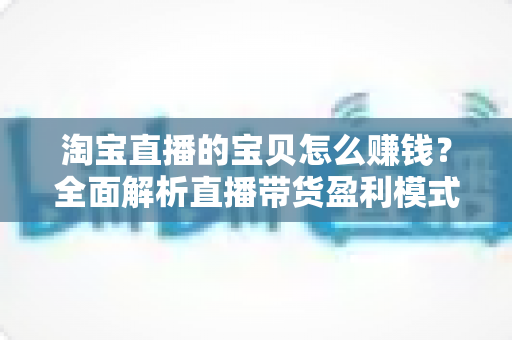 淘宝直播的宝贝怎么赚钱？全面解析直播带货盈利模式与实战变现技巧