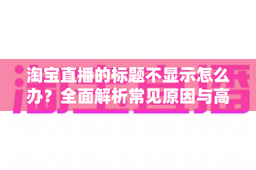 淘宝直播的标题不显示怎么办?全面解析常见原因与高效解决方案 淘宝直播的标题不显示怎么办?全面解析常见原因与高效解决方案