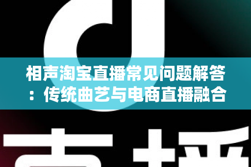 相声淘宝直播常见问题解答:传统曲艺与电商直播融合的全方位实用指南 相声淘宝直播常见问题解答:传统曲艺与电商直播融合的全方位实用指南