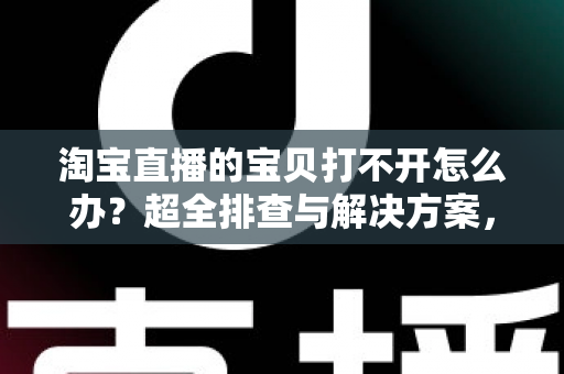 淘宝直播的宝贝打不开怎么办？超全排查与解决方案，助您畅快购物不再愁