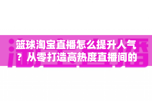 篮球淘宝直播怎么提升人气?从零打造高热度直播间的实战全攻略 篮球淘宝直播怎么提升人气?从零打造高热度直播间的实战全攻略