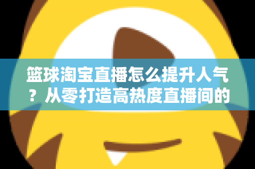 篮球淘宝直播怎么提升人气?从零打造高热度直播间的实战全攻略 篮球淘宝直播怎么提升人气?从零打造高热度直播间的实战全攻略