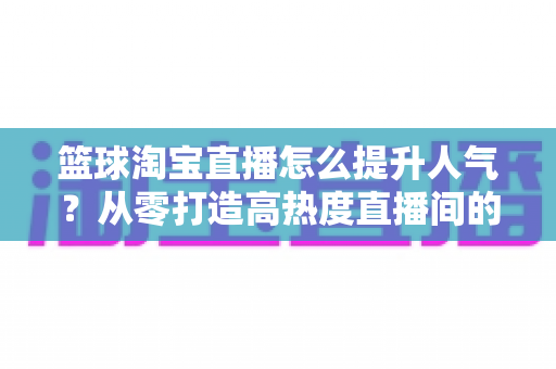 篮球淘宝直播怎么提升人气?从零打造高热度直播间的实战全攻略 篮球淘宝直播怎么提升人气?从零打造高热度直播间的实战全攻略