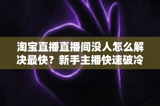 淘宝直播直播间没人怎么解决最快?新手主播快速破冷启动、人气逆袭的实战全攻略 淘宝直播直播间没人怎么解决最快?新手主播快速破冷启动、人气逆袭的实战全攻略