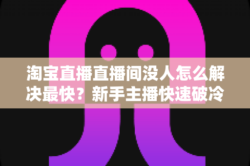 淘宝直播直播间没人怎么解决最快?新手主播快速破冷启动、人气逆袭的实战全攻略 淘宝直播直播间没人怎么解决最快?新手主播快速破冷启动、人气逆袭的实战全攻略
