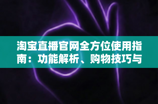 淘宝直播官网全方位使用指南:功能解析、购物技巧与主播运营一文读懂 淘宝直播官网全方位使用指南:功能解析、购物技巧与主播运营一文读懂