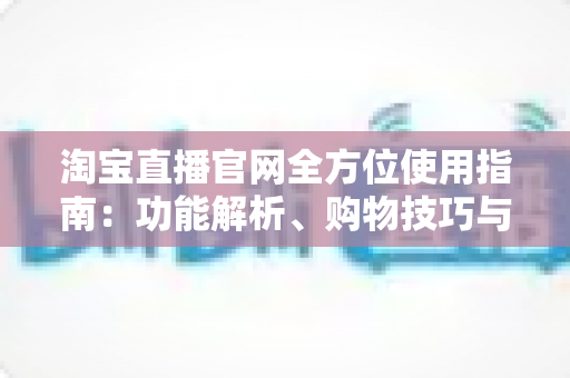 淘宝直播官网全方位使用指南:功能解析、购物技巧与主播运营一文读懂 淘宝直播官网全方位使用指南:功能解析、购物技巧与主播运营一文读懂