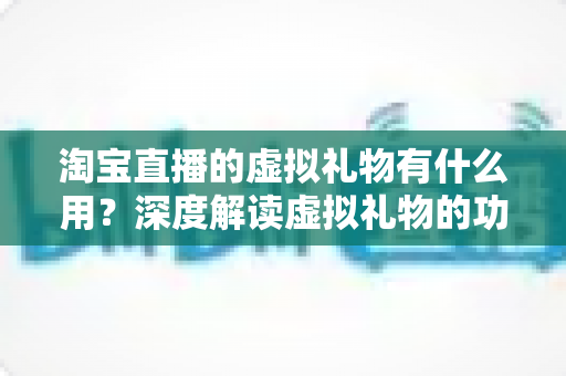 淘宝直播的虚拟礼物有什么用?深度解读虚拟礼物的功能、价值与使用指南 淘宝直播的虚拟礼物有什么用?深度解读虚拟礼物的功能、价值与使用指南