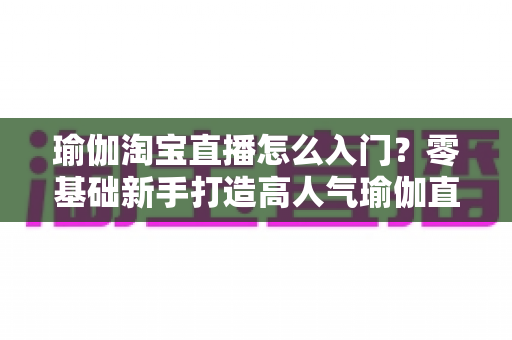 瑜伽淘宝直播怎么入门？零基础新手打造高人气瑜伽直播间全攻略