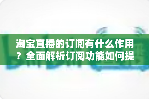 淘宝直播的订阅有什么作用?全面解析订阅功能如何提升观看体验与店铺转化 淘宝直播的订阅有什么作用?全面解析订阅功能如何提升观看体验与店铺转化