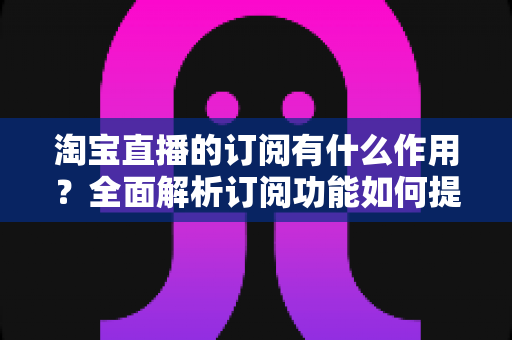 淘宝直播的订阅有什么作用?全面解析订阅功能如何提升观看体验与店铺转化 淘宝直播的订阅有什么作用?全面解析订阅功能如何提升观看体验与店铺转化