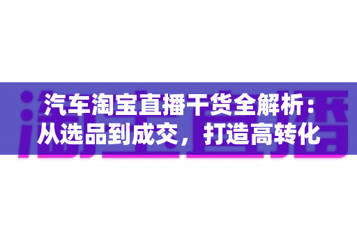 汽车淘宝直播干货全解析：从选品到成交，打造高转化汽车直播间的实战指南