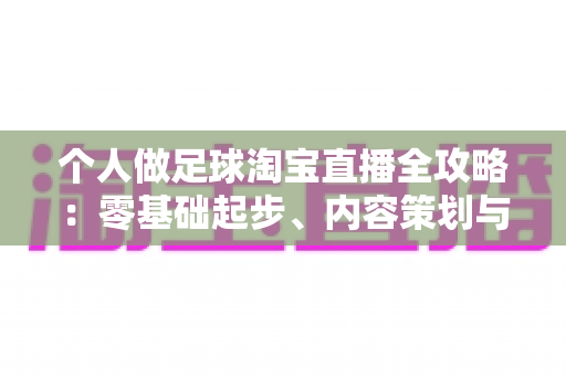 个人做足球淘宝直播全攻略：零基础起步、内容策划与变现实战一篇文章讲透