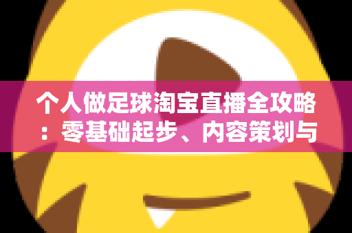 个人做足球淘宝直播全攻略：零基础起步、内容策划与变现实战一篇文章讲透