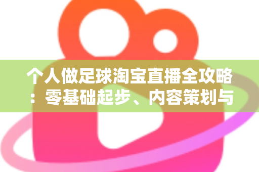 个人做足球淘宝直播全攻略：零基础起步、内容策划与变现实战一篇文章讲透