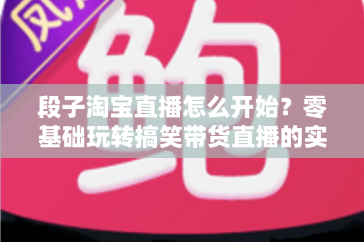段子淘宝直播怎么开始?零基础玩转搞笑带货直播的实战攻略 段子淘宝直播怎么开始?零基础玩转搞笑带货直播的实战攻略
