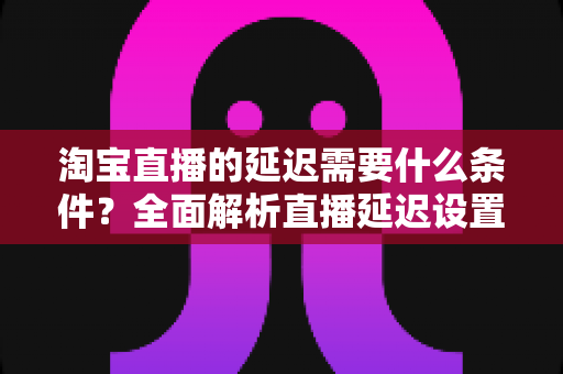 淘宝直播的延迟需要什么条件？全面解析直播延迟设置、影响因素与优化技巧