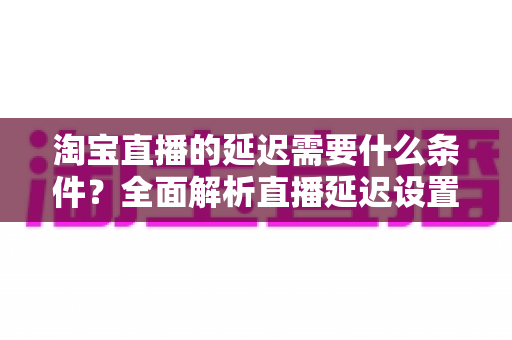 淘宝直播的延迟需要什么条件？全面解析直播延迟设置、影响因素与优化技巧