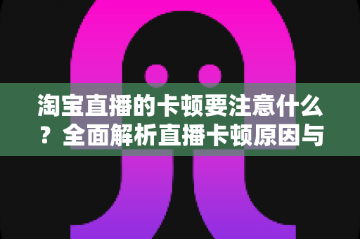 淘宝直播的卡顿要注意什么?全面解析直播卡顿原因与实用解决方案 淘宝直播的卡顿要注意什么?全面解析直播卡顿原因与实用解决方案