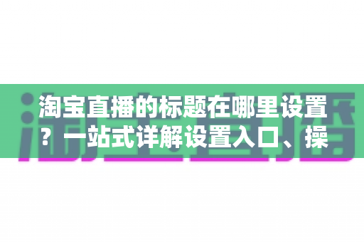 淘宝直播的标题在哪里设置?一站式详解设置入口、操作步骤与高流量标题写法 淘宝直播的标题在哪里设置?一站式详解设置入口、操作步骤与高流量标题写法