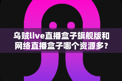 乌贼live直播盒子旗舰版和网络直播盒子哪个资源多?全面对比解析与深度选购指南 乌贼live直播盒子旗舰版和网络直播盒子哪个资源多?全面对比解析与深度选购指南