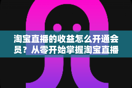 淘宝直播的收益怎么开通会员?从零开始掌握淘宝直播变现与会员开通全流程 淘宝直播的收益怎么开通会员?从零开始掌握淘宝直播变现与会员开通全流程