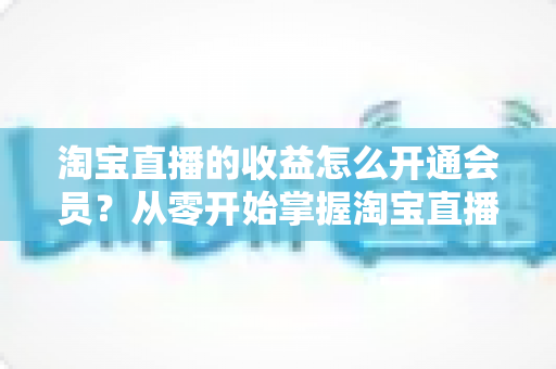 淘宝直播的收益怎么开通会员？从零开始掌握淘宝直播变现与会员开通全流程