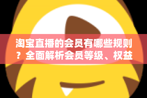 淘宝直播的会员有哪些规则？全面解析会员等级、权益与注意事项实用指南