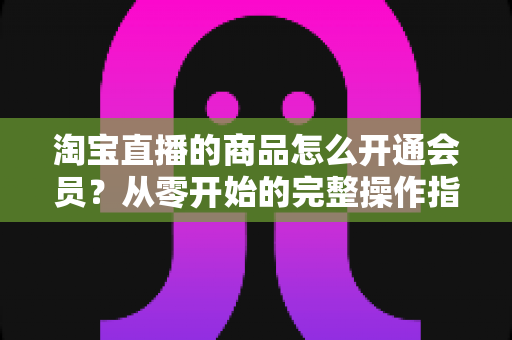 淘宝直播的商品怎么开通会员?从零开始的完整操作指南与会员运营全攻略 淘宝直播的商品怎么开通会员?从零开始的完整操作指南与会员运营全攻略