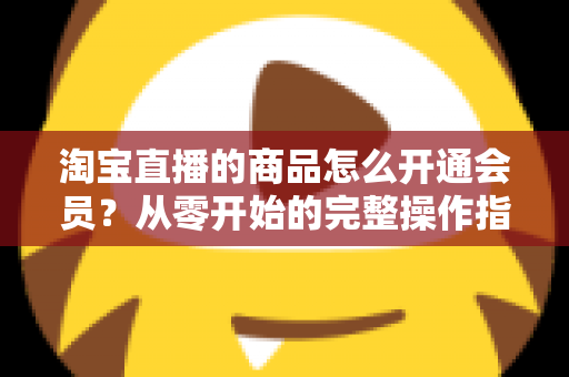 淘宝直播的商品怎么开通会员?从零开始的完整操作指南与会员运营全攻略 淘宝直播的商品怎么开通会员?从零开始的完整操作指南与会员运营全攻略