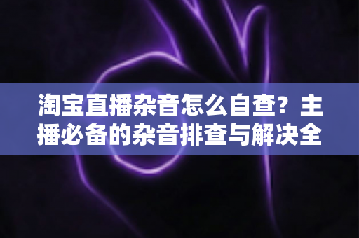 淘宝直播杂音怎么自查？主播必备的杂音排查与解决全攻略