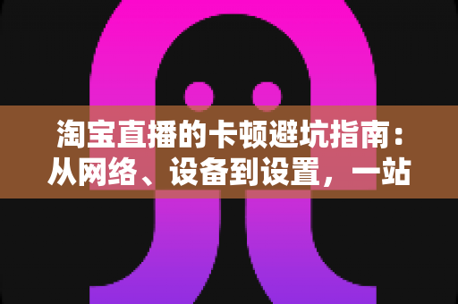 淘宝直播的卡顿避坑指南:从网络、设备到设置,一站式告别直播卡顿烦恼 淘宝直播的卡顿避坑指南:从网络、设备到设置,一站式告别直播卡顿烦恼