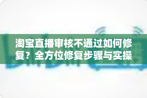淘宝直播审核不通过如何修复?全方位修复步骤与实操避坑指南详解 淘宝直播审核不通过如何修复?全方位修复步骤与实操避坑指南详解