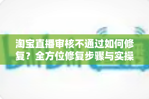 淘宝直播审核不通过如何修复?全方位修复步骤与实操避坑指南详解 淘宝直播审核不通过如何修复?全方位修复步骤与实操避坑指南详解