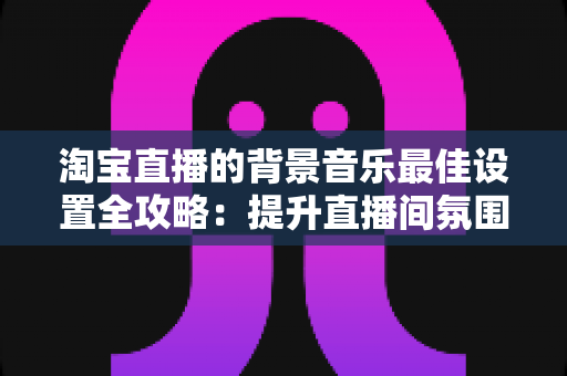 淘宝直播的背景音乐最佳设置全攻略:提升直播间氛围与转化率的实用秘籍 淘宝直播的背景音乐最佳设置全攻略:提升直播间氛围与转化率的实用秘籍