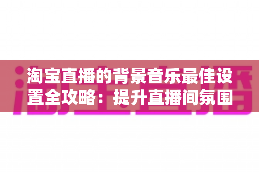 淘宝直播的背景音乐最佳设置全攻略:提升直播间氛围与转化率的实用秘籍 淘宝直播的背景音乐最佳设置全攻略:提升直播间氛围与转化率的实用秘籍