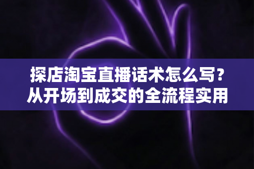 探店淘宝直播话术怎么写？从开场到成交的全流程实用指南