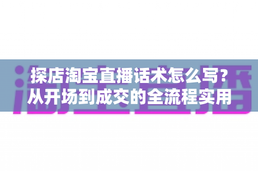 探店淘宝直播话术怎么写？从开场到成交的全流程实用指南