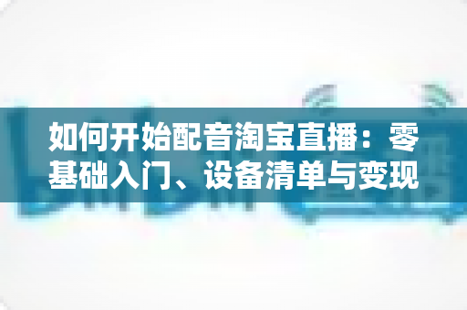 如何开始配音淘宝直播:零基础入门、设备清单与变现路径全解析 如何开始配音淘宝直播:零基础入门、设备清单与变现路径全解析