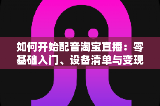 如何开始配音淘宝直播:零基础入门、设备清单与变现路径全解析 如何开始配音淘宝直播:零基础入门、设备清单与变现路径全解析