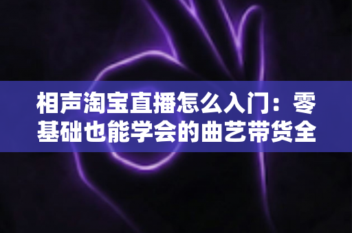 相声淘宝直播怎么入门:零基础也能学会的曲艺带货全攻略 相声淘宝直播怎么入门:零基础也能学会的曲艺带货全攻略